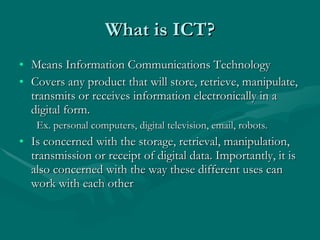 Means Information Communications Technology Covers any product that will store, retrieve, manipulate, transmits or receives information electronically in a digital form.    Ex. personal computers, digital television, email, robots. Is concerned with the storage, retrieval, manipulation, transmission or receipt of digital data. Importantly, it is also concerned with the way these different uses can work with each other  What is ICT? 