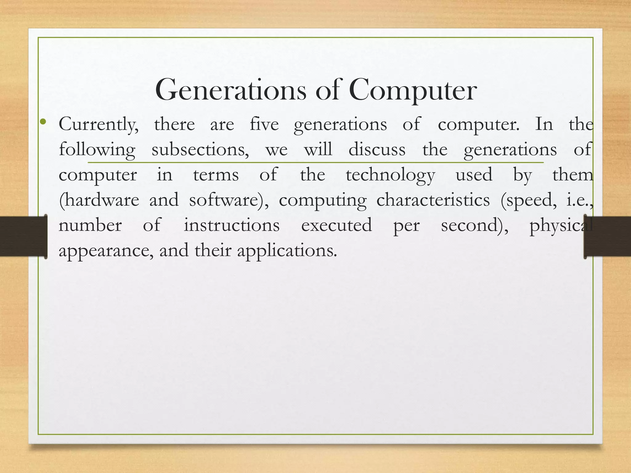 Generations of Computer
• Currently, there are five generations of computer. In the
following subsections, we will discuss the generations of
computer in terms of the technology used by them
(hardware and software), computing characteristics (speed, i.e.,
number of instructions executed per second), physical
appearance, and their applications.
 