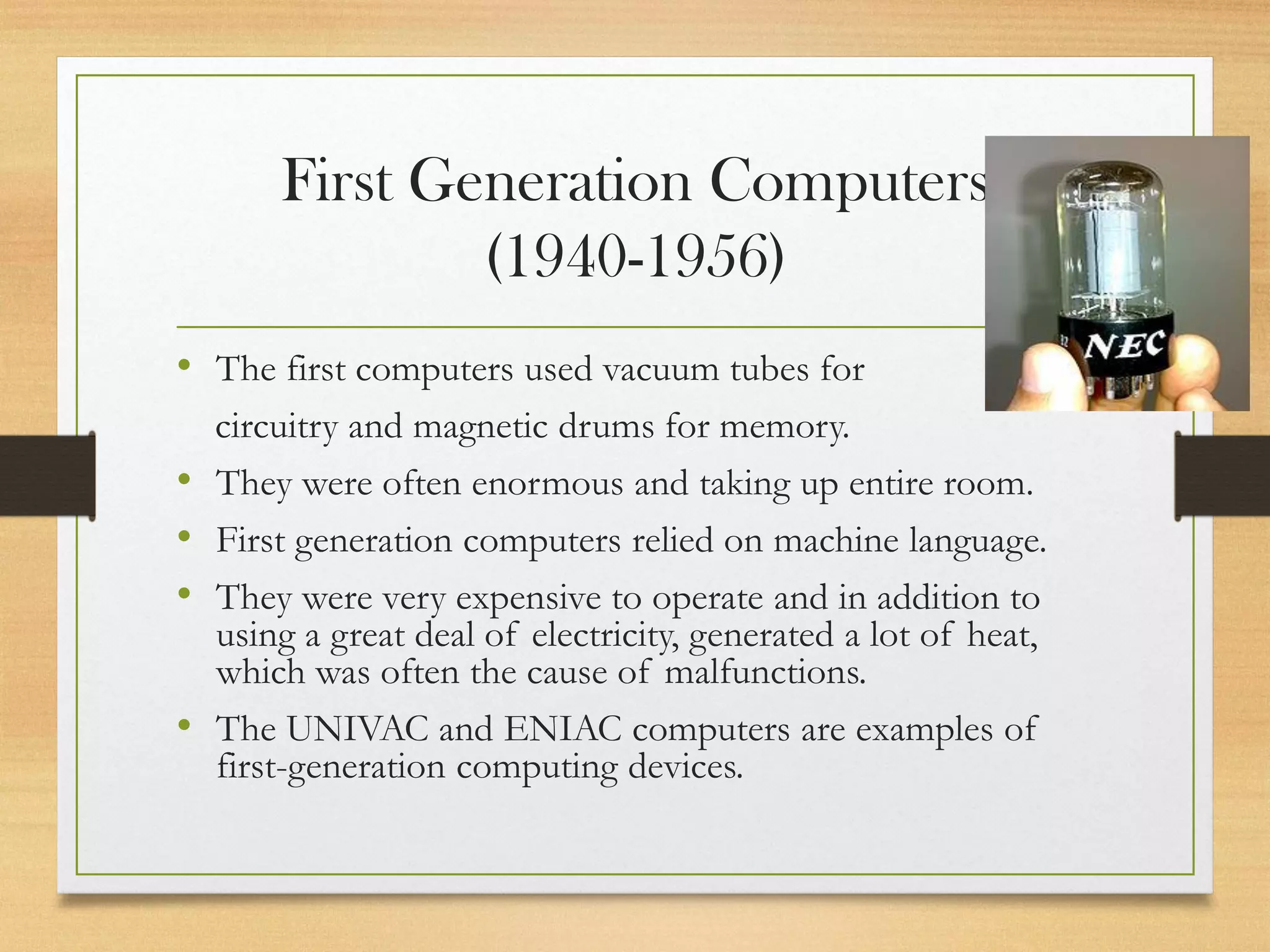 First Generation Computers
(1940-1956)
• The first computers used vacuum tubes for
circuitry and magnetic drums for memory.
• They were often enormous and taking up entire room.
• First generation computers relied on machine language.
• They were very expensive to operate and in addition to
using a great deal of electricity, generated a lot of heat,
which was often the cause of malfunctions.
• The UNIVAC and ENIAC computers are examples of
first-generation computing devices.
 