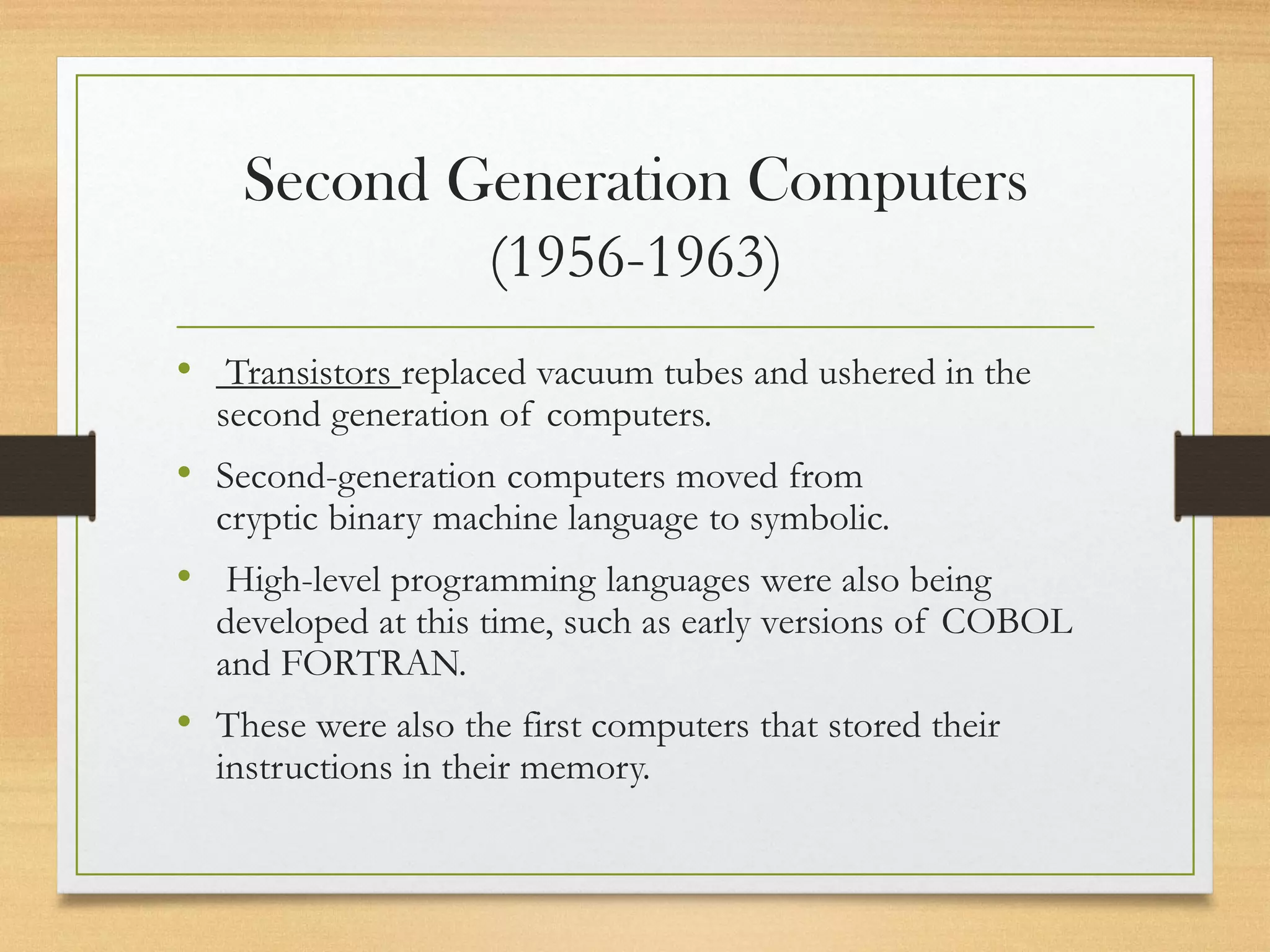 Second Generation Computers
(1956-1963)
• Transistors replaced vacuum tubes and ushered in the
second generation of computers.
• Second-generation computers moved from
cryptic binary machine language to symbolic.
• High-level programming languages were also being
developed at this time, such as early versions of COBOL
and FORTRAN.
• These were also the first computers that stored their
instructions in their memory.
 