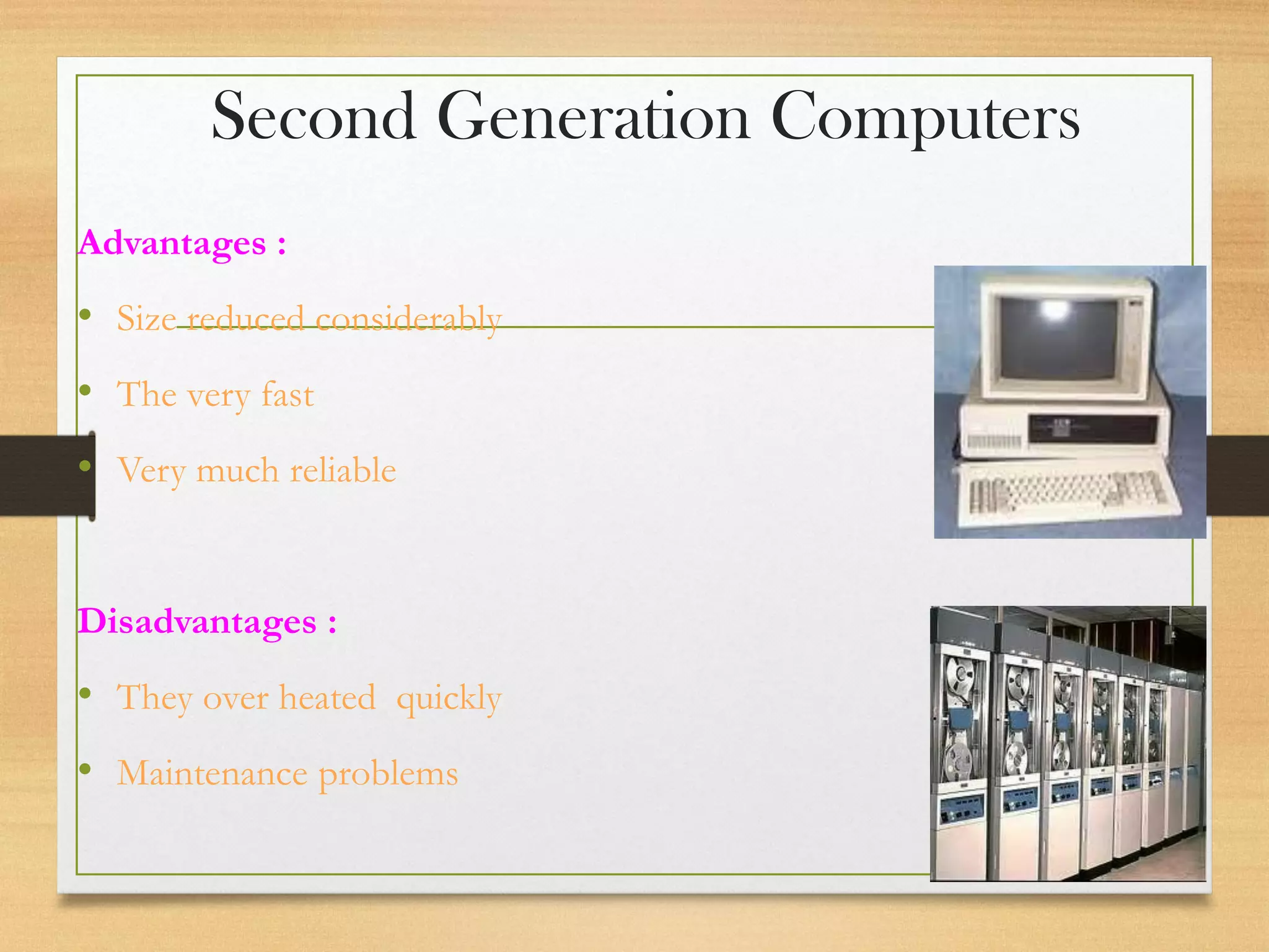 Second Generation Computers
Advantages :
• Size reduced considerably
• The very fast
• Very much reliable
Disadvantages :
• They over heated quickly
• Maintenance problems
 