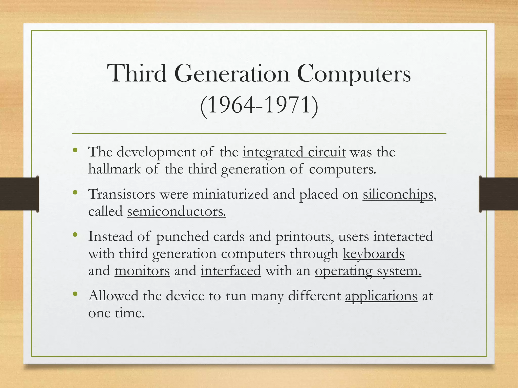 Third Generation Computers
(1964-1971)
• The development of the integrated circuit was the
hallmark of the third generation of computers.
• Transistors were miniaturized and placed on siliconchips,
called semiconductors.
• Instead of punched cards and printouts, users interacted
with third generation computers through keyboards
and monitors and interfaced with an operating system.
• Allowed the device to run many different applications at
one time.
 