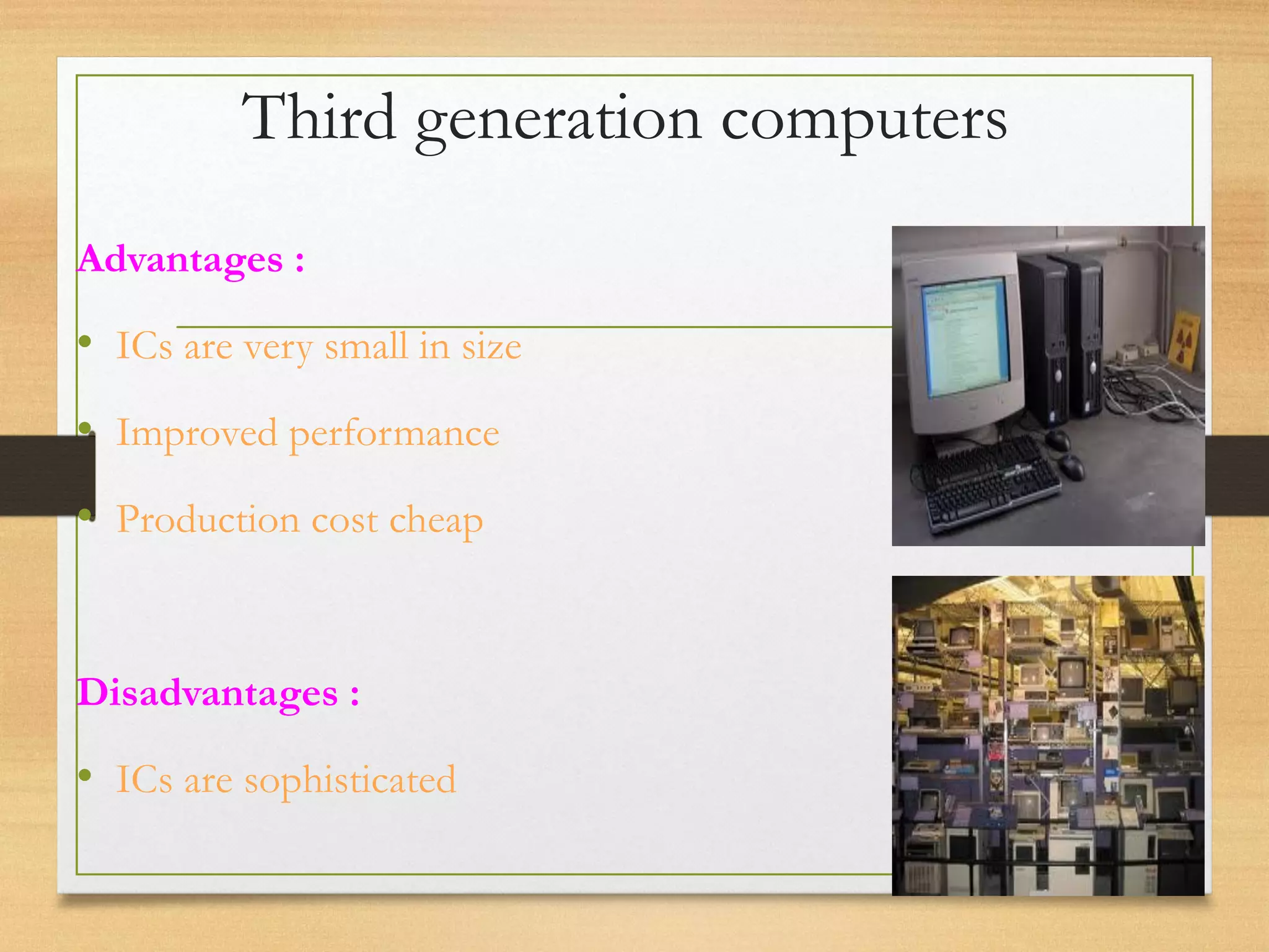Third generation computers
Advantages :
• ICs are very small in size
• Improved performance
• Production cost cheap
Disadvantages :
• ICs are sophisticated
 