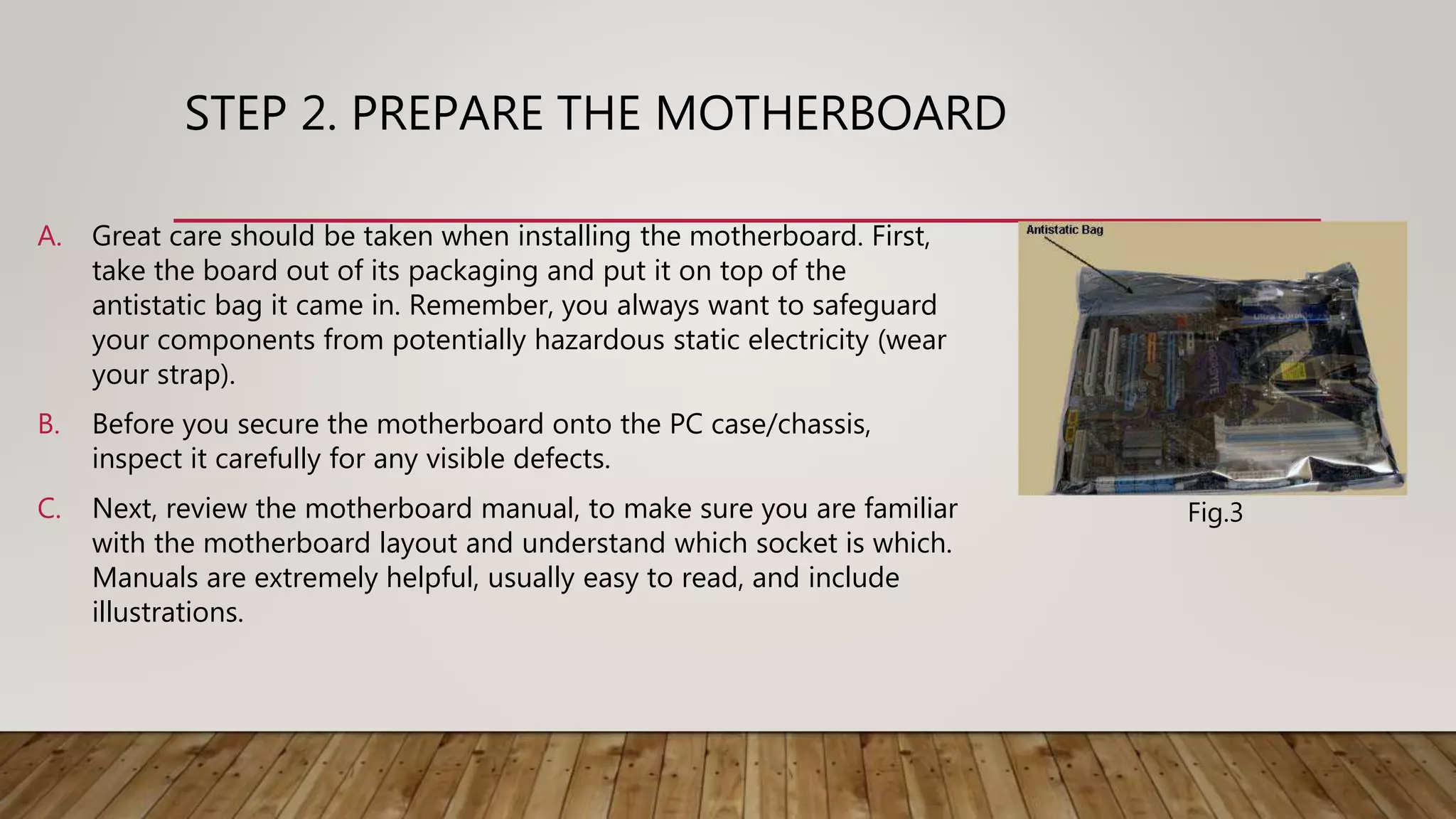 STEP 2. PREPARE THE MOTHERBOARD
A. Great care should be taken when installing the motherboard. First,
take the board out of its packaging and put it on top of the
antistatic bag it came in. Remember, you always want to safeguard
your components from potentially hazardous static electricity (wear
your strap).
B. Before you secure the motherboard onto the PC case/chassis,
inspect it carefully for any visible defects.
C. Next, review the motherboard manual, to make sure you are familiar
with the motherboard layout and understand which socket is which.
Manuals are extremely helpful, usually easy to read, and include
illustrations.
Fig.3
 