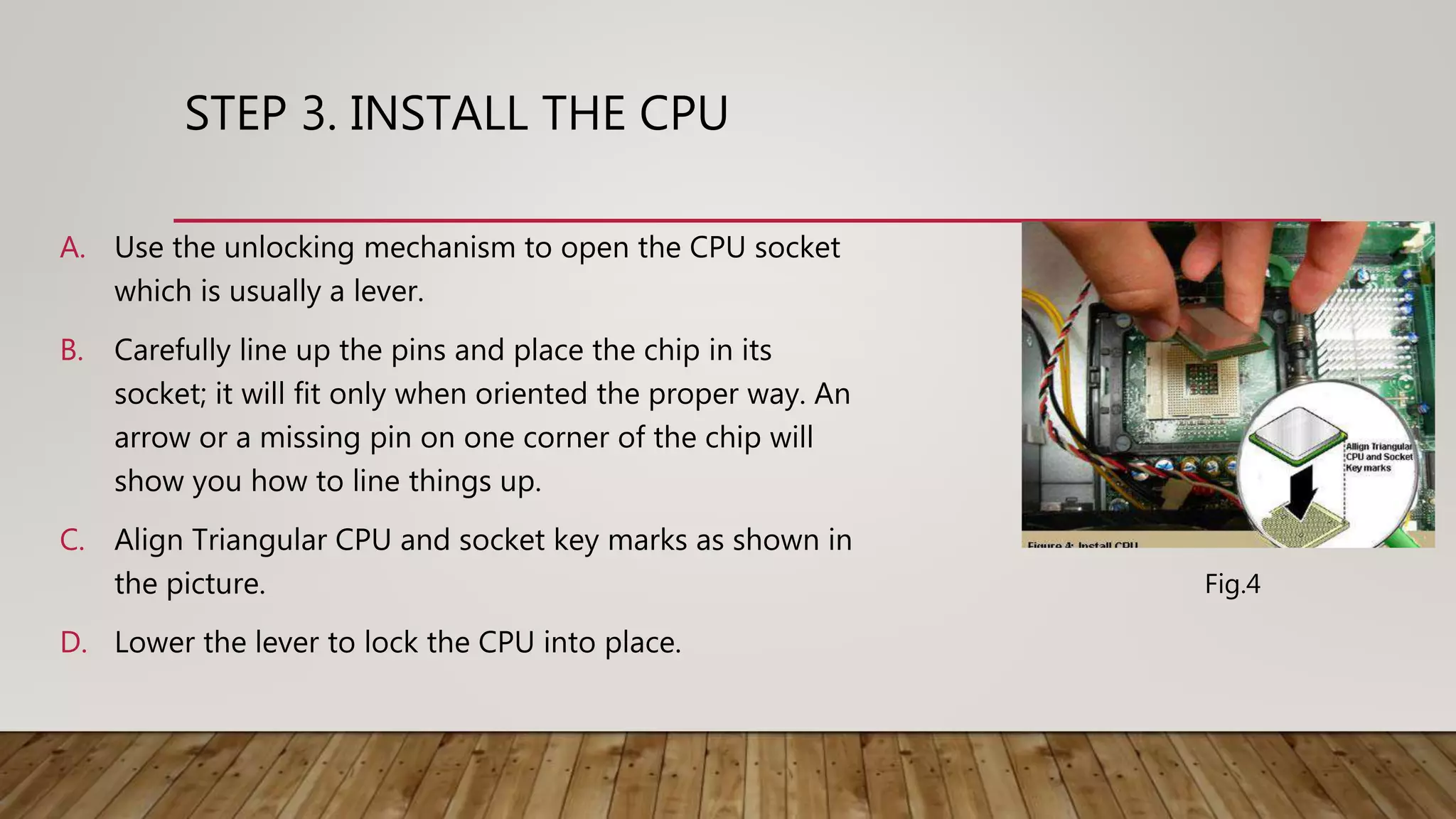 STEP 3. INSTALL THE CPU
A. Use the unlocking mechanism to open the CPU socket
which is usually a lever.
B. Carefully line up the pins and place the chip in its
socket; it will fit only when oriented the proper way. An
arrow or a missing pin on one corner of the chip will
show you how to line things up.
C. Align Triangular CPU and socket key marks as shown in
the picture.
D. Lower the lever to lock the CPU into place.
Fig.4
 