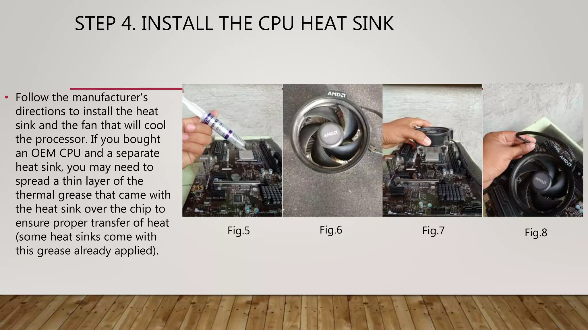 STEP 4. INSTALL THE CPU HEAT SINK
• Follow the manufacturer's
directions to install the heat
sink and the fan that will cool
the processor. If you bought
an OEM CPU and a separate
heat sink, you may need to
spread a thin layer of the
thermal grease that came with
the heat sink over the chip to
ensure proper transfer of heat
(some heat sinks come with
this grease already applied).
Fig.5 Fig.6 Fig.7 Fig.8
 