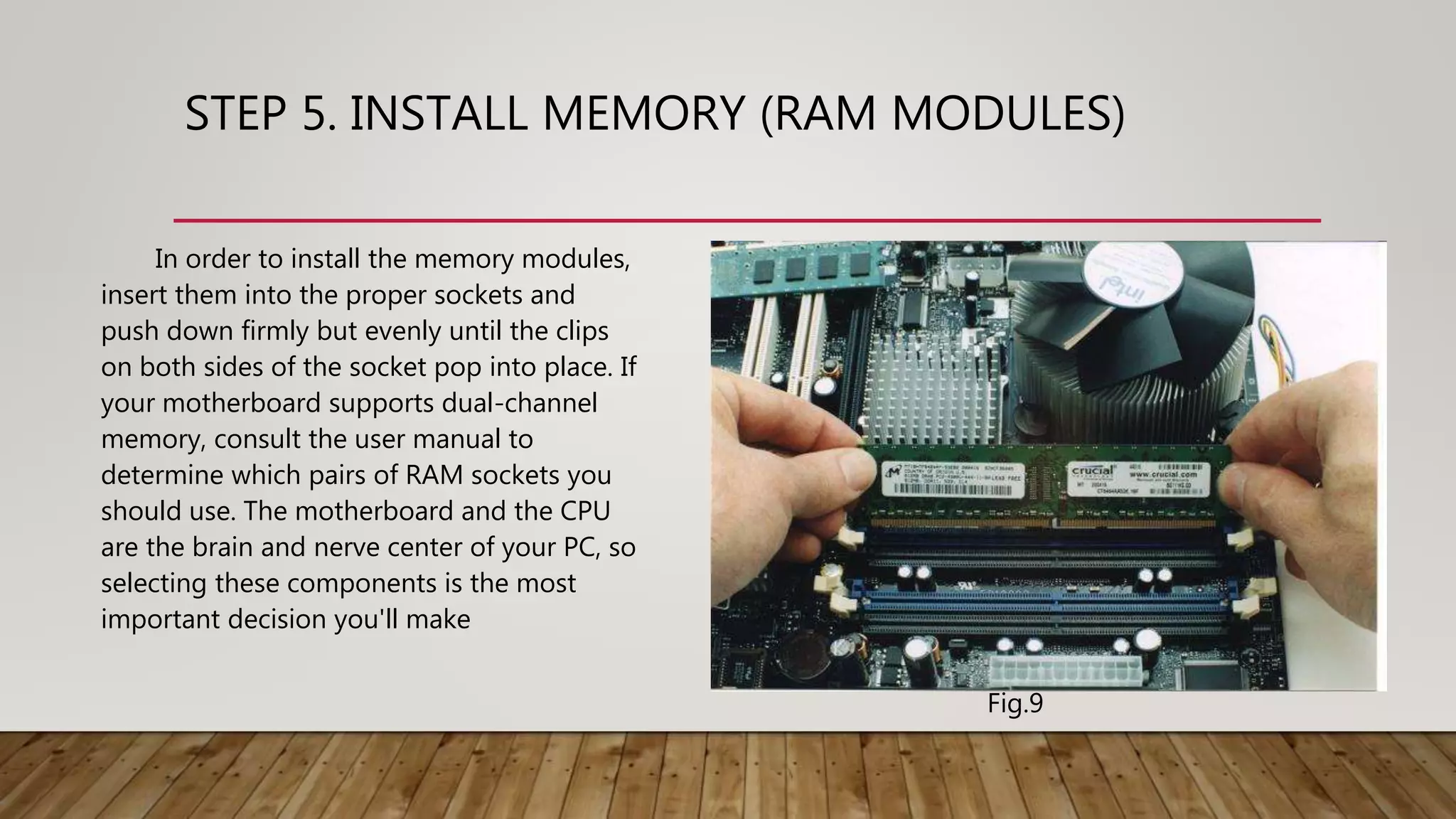 STEP 5. INSTALL MEMORY (RAM MODULES)
In order to install the memory modules,
insert them into the proper sockets and
push down firmly but evenly until the clips
on both sides of the socket pop into place. If
your motherboard supports dual-channel
memory, consult the user manual to
determine which pairs of RAM sockets you
should use. The motherboard and the CPU
are the brain and nerve center of your PC, so
selecting these components is the most
important decision you'll make
Fig.9
 