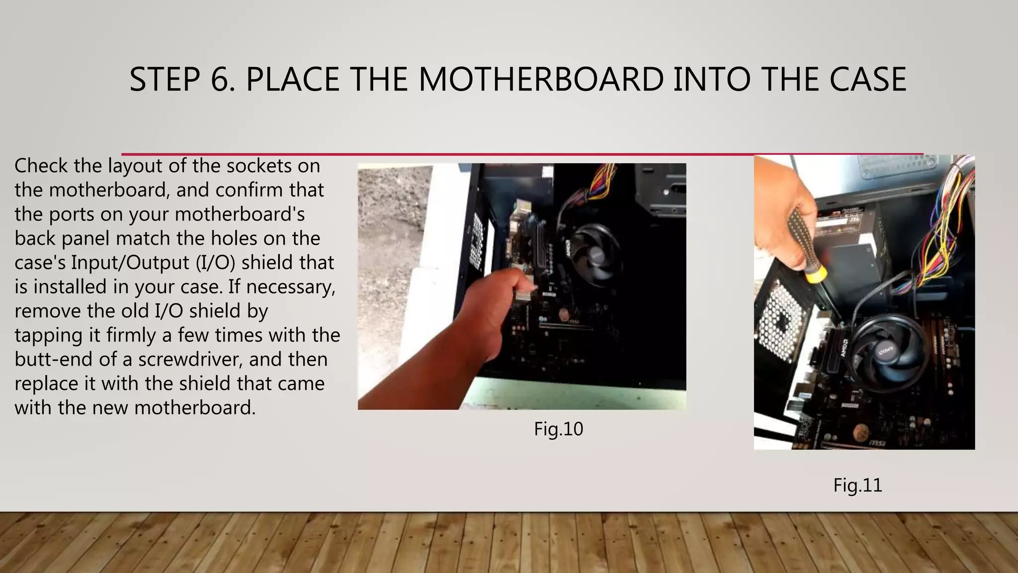 STEP 6. PLACE THE MOTHERBOARD INTO THE CASE
Check the layout of the sockets on
the motherboard, and confirm that
the ports on your motherboard's
back panel match the holes on the
case's Input/Output (I/O) shield that
is installed in your case. If necessary,
remove the old I/O shield by
tapping it firmly a few times with the
butt-end of a screwdriver, and then
replace it with the shield that came
with the new motherboard.
Fig.10
Fig.11
 