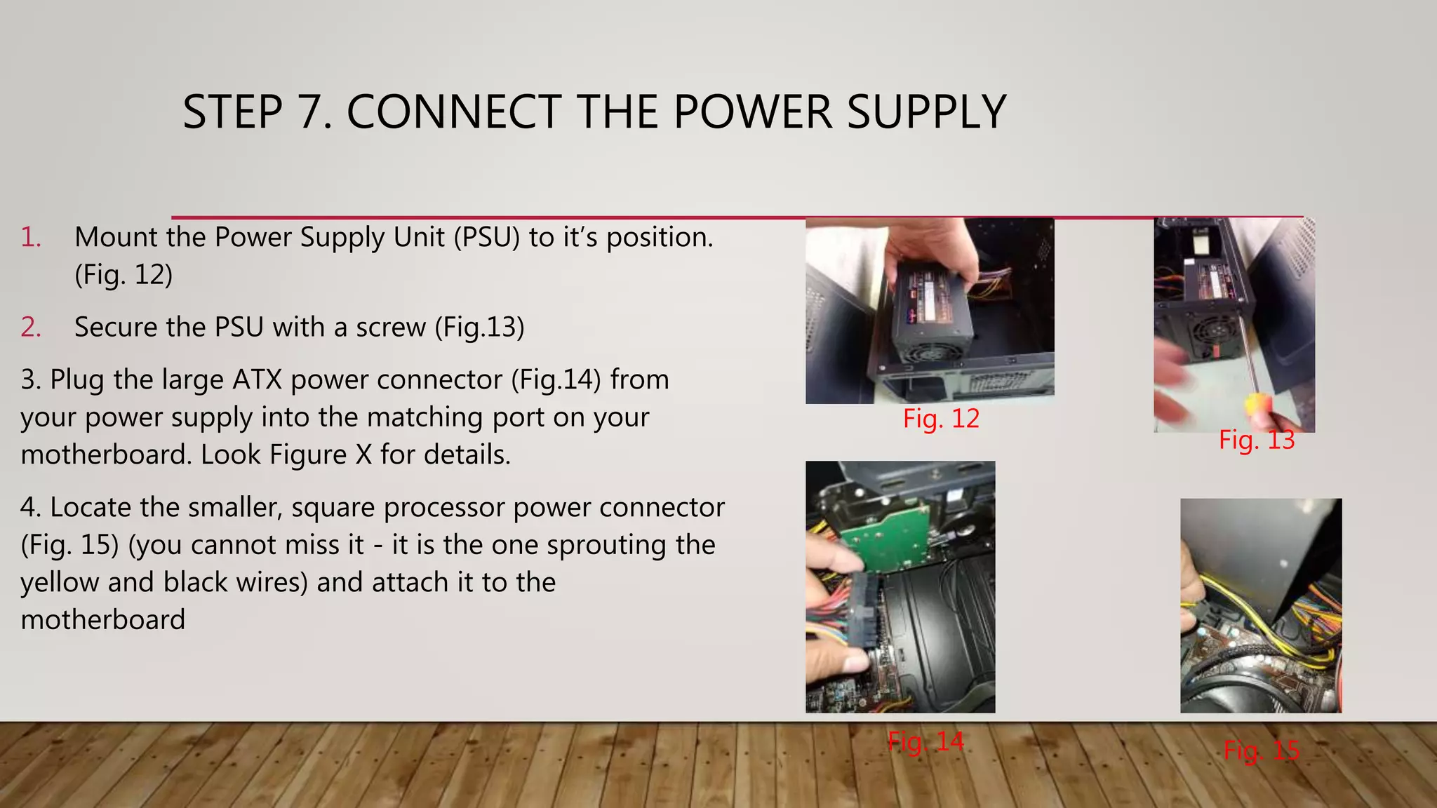 STEP 7. CONNECT THE POWER SUPPLY
1. Mount the Power Supply Unit (PSU) to it’s position.
(Fig. 12)
2. Secure the PSU with a screw (Fig.13)
3. Plug the large ATX power connector (Fig.14) from
your power supply into the matching port on your
motherboard. Look Figure X for details.
4. Locate the smaller, square processor power connector
(Fig. 15) (you cannot miss it - it is the one sprouting the
yellow and black wires) and attach it to the
motherboard
Fig. 12
Fig. 13
Fig. 14 Fig. 15
 