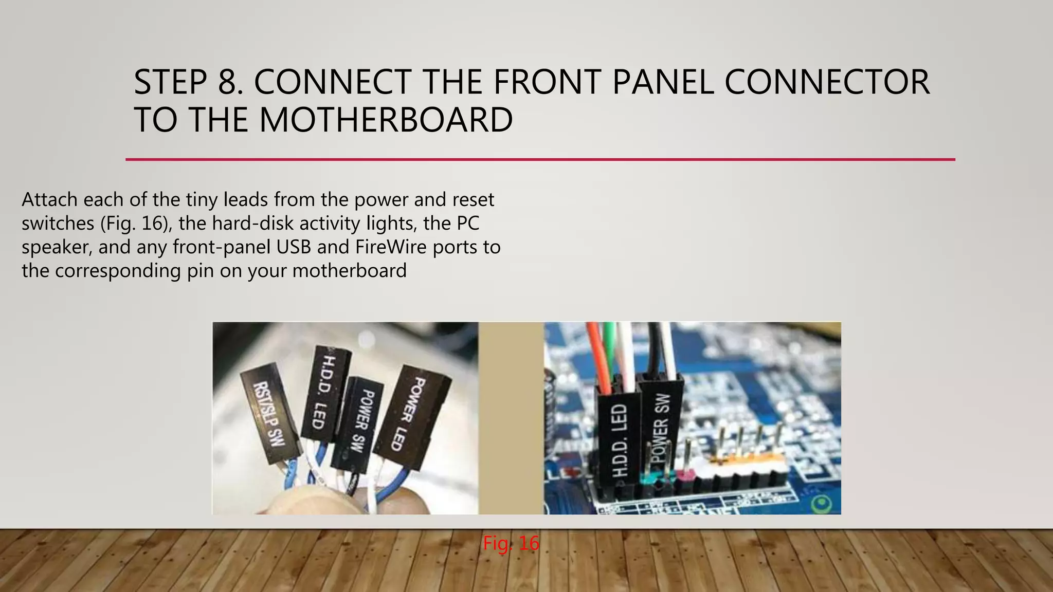 STEP 8. CONNECT THE FRONT PANEL CONNECTOR
TO THE MOTHERBOARD
Attach each of the tiny leads from the power and reset
switches (Fig. 16), the hard-disk activity lights, the PC
speaker, and any front-panel USB and FireWire ports to
the corresponding pin on your motherboard
Fig. 16
 