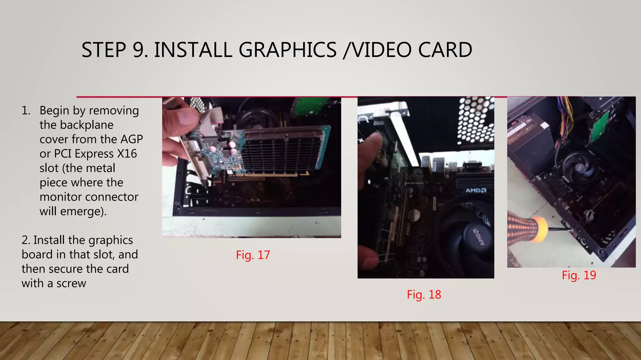 STEP 9. INSTALL GRAPHICS /VIDEO CARD
1. Begin by removing
the backplane
cover from the AGP
or PCI Express X16
slot (the metal
piece where the
monitor connector
will emerge).
2. Install the graphics
board in that slot, and
then secure the card
with a screw
Fig. 17
Fig. 18
Fig. 19
 