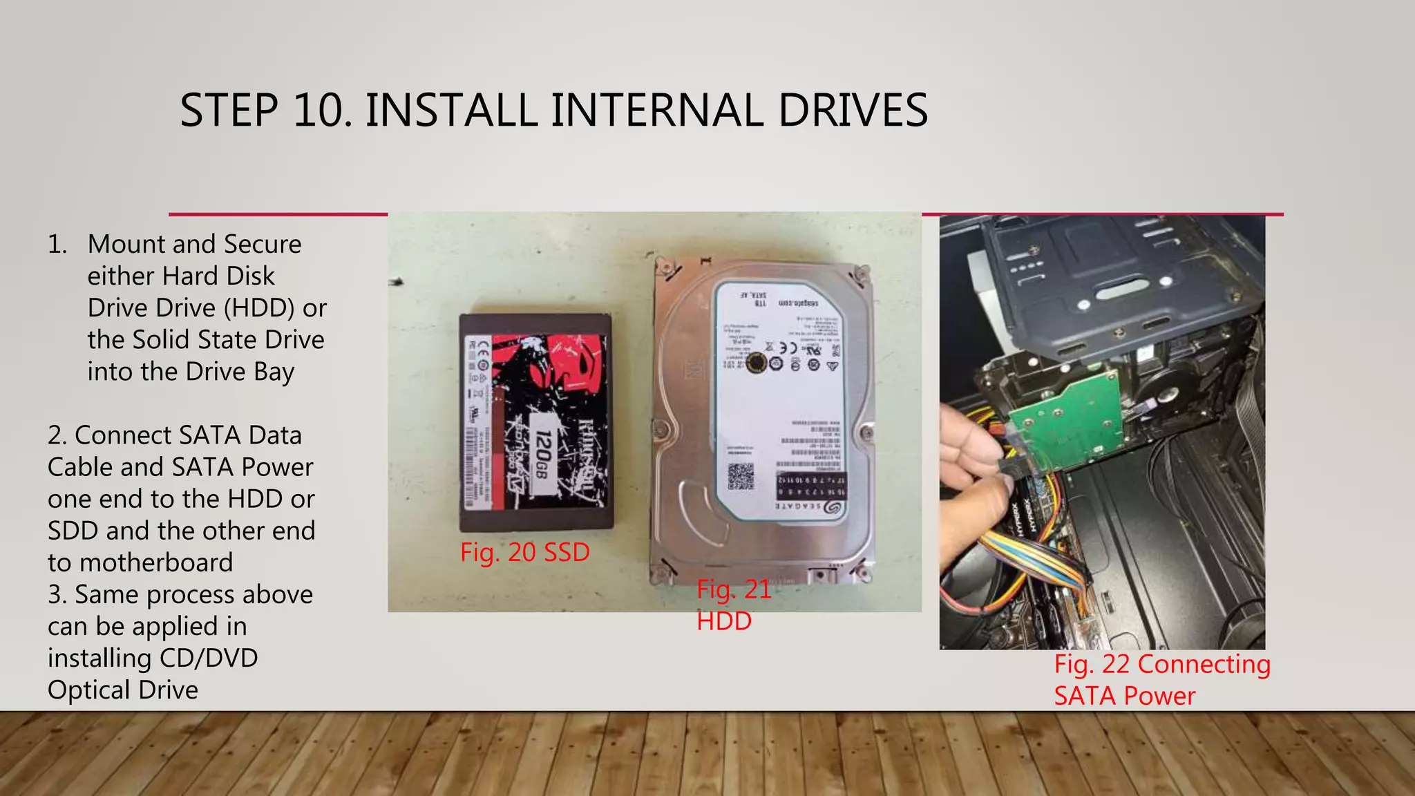 STEP 10. INSTALL INTERNAL DRIVES
1. Mount and Secure
either Hard Disk
Drive Drive (HDD) or
the Solid State Drive
into the Drive Bay
2. Connect SATA Data
Cable and SATA Power
one end to the HDD or
SDD and the other end
to motherboard
3. Same process above
can be applied in
installing CD/DVD
Optical Drive
Fig. 20 SSD
Fig. 21
HDD
Fig. 22 Connecting
SATA Power
 