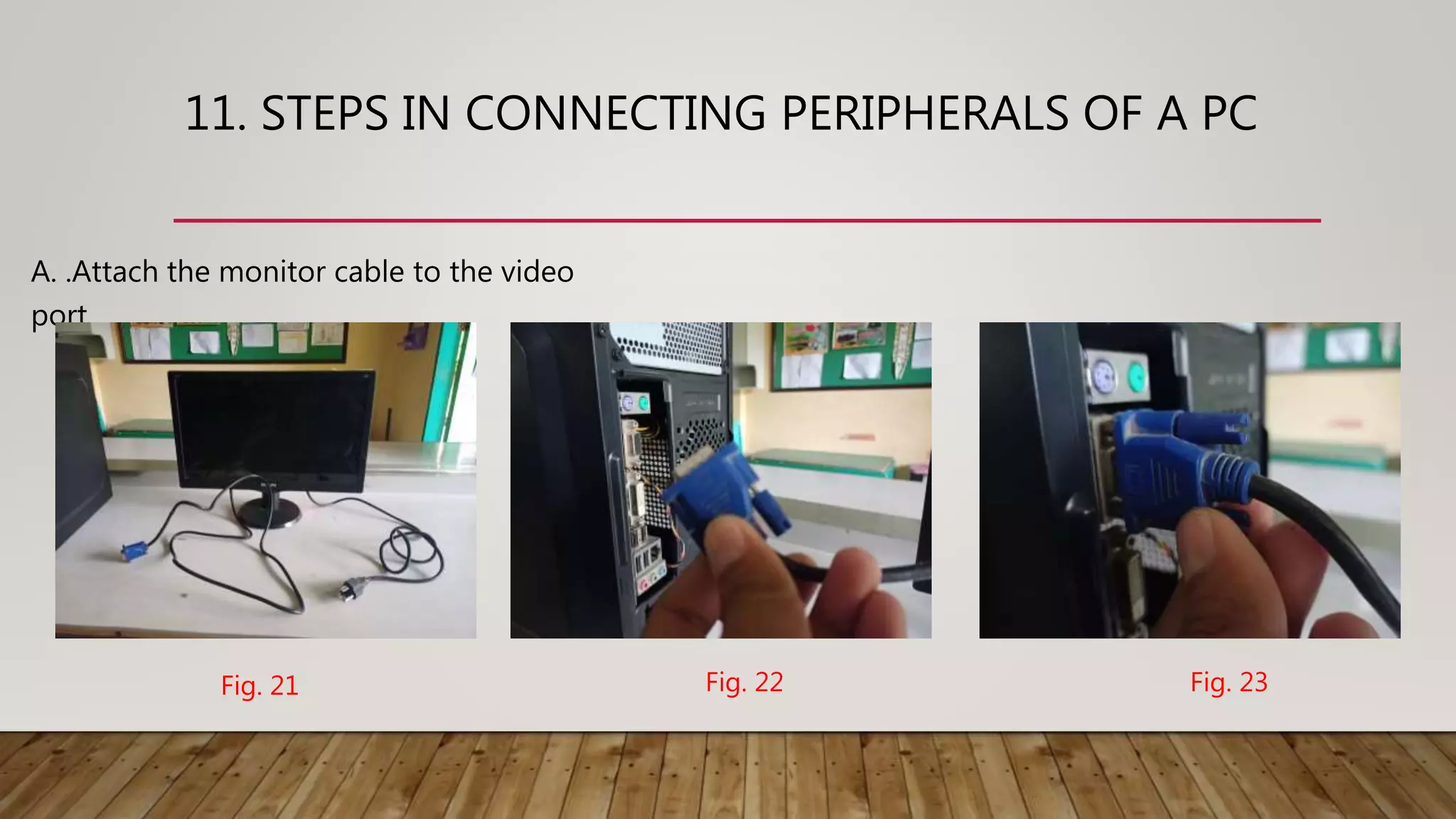11. STEPS IN CONNECTING PERIPHERALS OF A PC
A. .Attach the monitor cable to the video
port.
Fig. 21 Fig. 22 Fig. 23
 