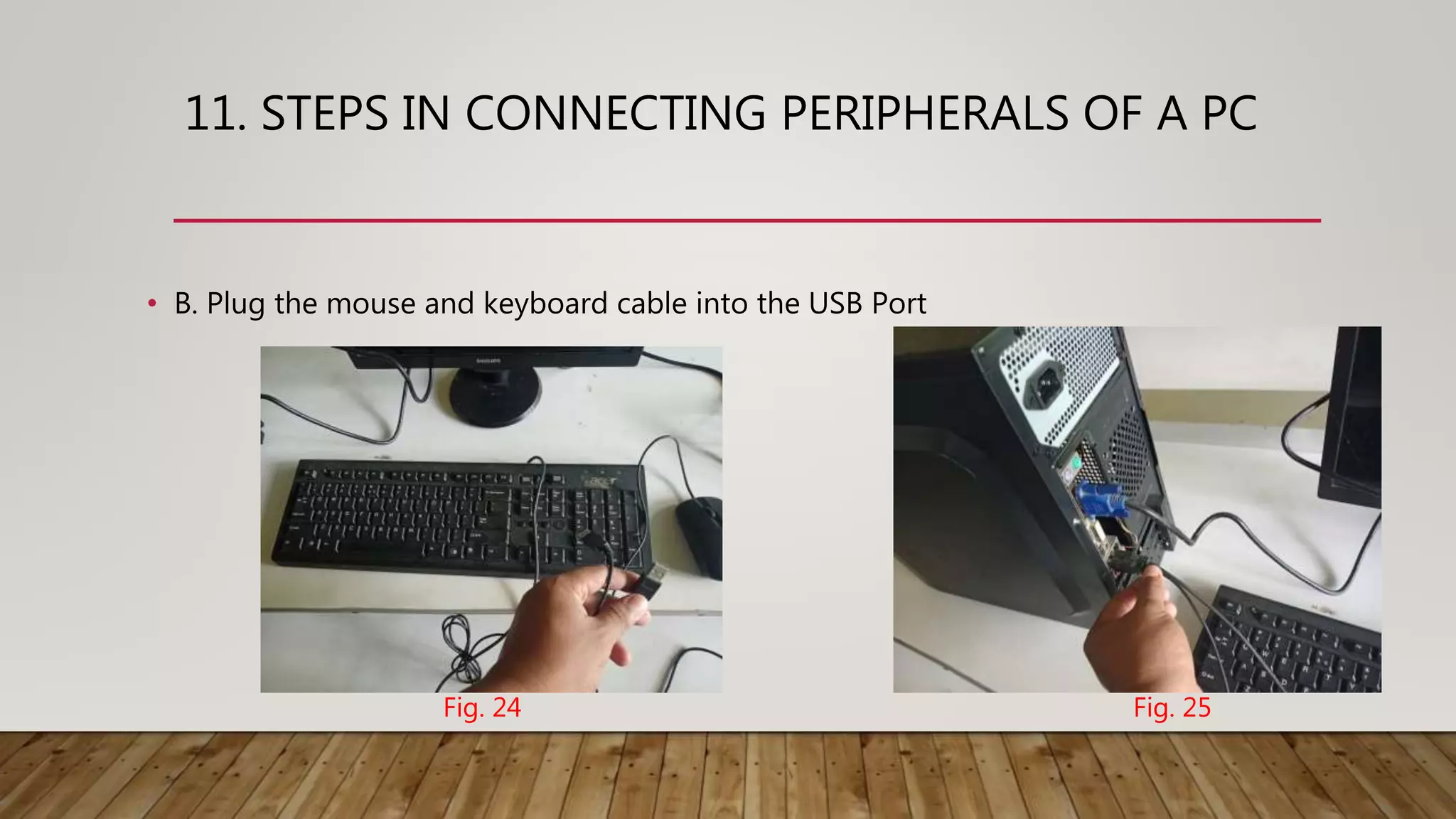 11. STEPS IN CONNECTING PERIPHERALS OF A PC
• B. Plug the mouse and keyboard cable into the USB Port
Fig. 24 Fig. 25
 