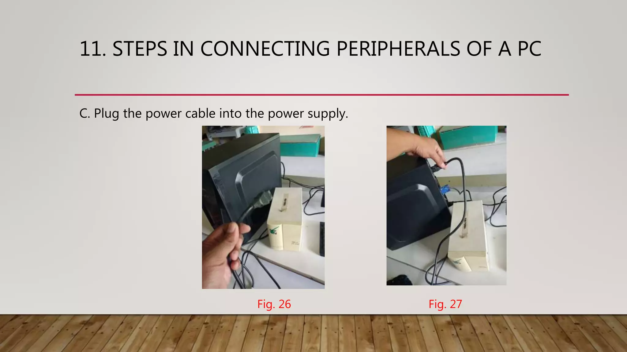 11. STEPS IN CONNECTING PERIPHERALS OF A PC
C. Plug the power cable into the power supply.
Fig. 27Fig. 26
 