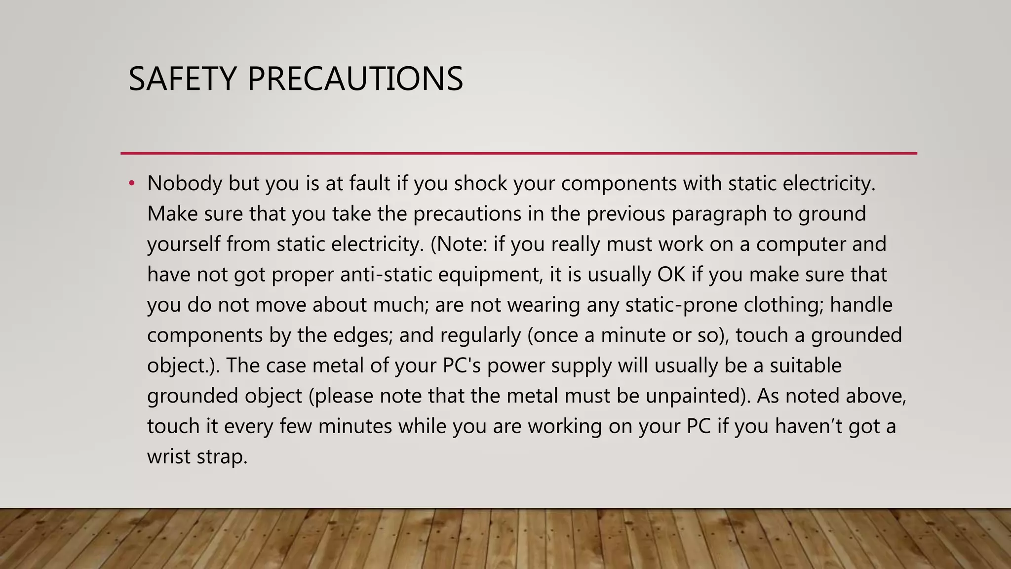 SAFETY PRECAUTIONS
• Nobody but you is at fault if you shock your components with static electricity.
Make sure that you take the precautions in the previous paragraph to ground
yourself from static electricity. (Note: if you really must work on a computer and
have not got proper anti-static equipment, it is usually OK if you make sure that
you do not move about much; are not wearing any static-prone clothing; handle
components by the edges; and regularly (once a minute or so), touch a grounded
object.). The case metal of your PC's power supply will usually be a suitable
grounded object (please note that the metal must be unpainted). As noted above,
touch it every few minutes while you are working on your PC if you haven’t got a
wrist strap.
 