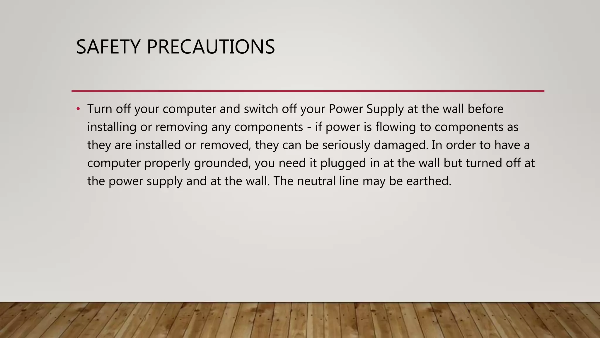 SAFETY PRECAUTIONS
• Turn off your computer and switch off your Power Supply at the wall before
installing or removing any components - if power is flowing to components as
they are installed or removed, they can be seriously damaged. In order to have a
computer properly grounded, you need it plugged in at the wall but turned off at
the power supply and at the wall. The neutral line may be earthed.
 