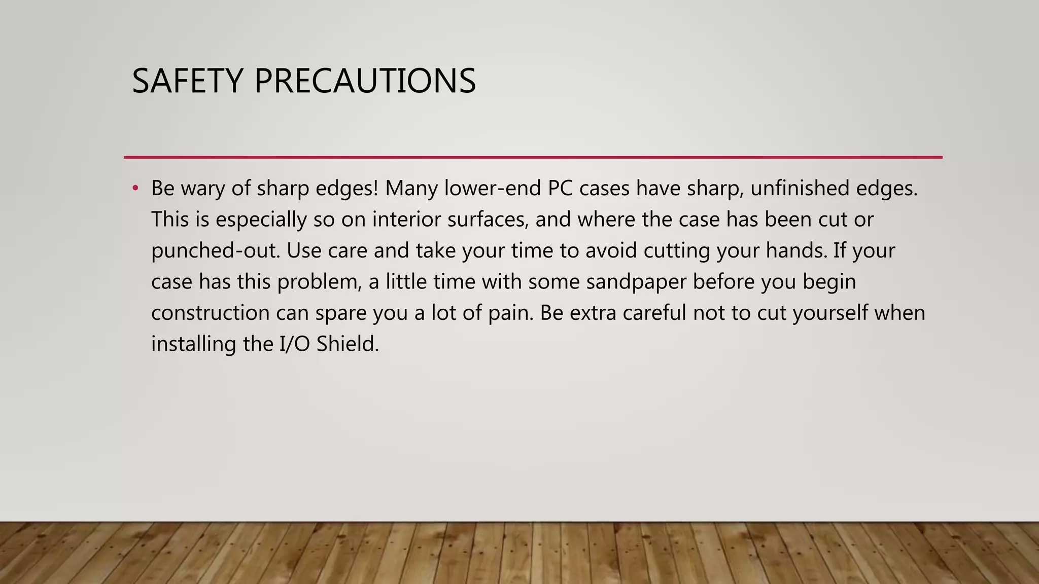 SAFETY PRECAUTIONS
• Be wary of sharp edges! Many lower-end PC cases have sharp, unfinished edges.
This is especially so on interior surfaces, and where the case has been cut or
punched-out. Use care and take your time to avoid cutting your hands. If your
case has this problem, a little time with some sandpaper before you begin
construction can spare you a lot of pain. Be extra careful not to cut yourself when
installing the I/O Shield.
 