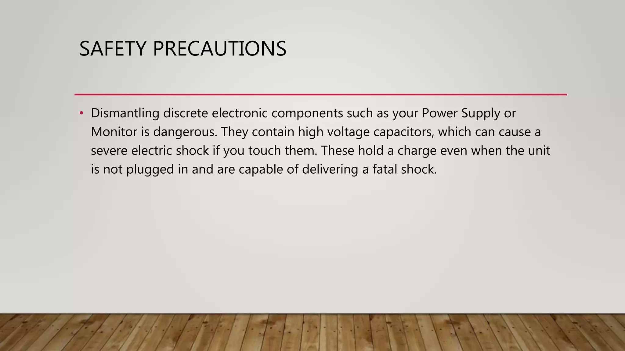 SAFETY PRECAUTIONS
• Dismantling discrete electronic components such as your Power Supply or
Monitor is dangerous. They contain high voltage capacitors, which can cause a
severe electric shock if you touch them. These hold a charge even when the unit
is not plugged in and are capable of delivering a fatal shock.
 