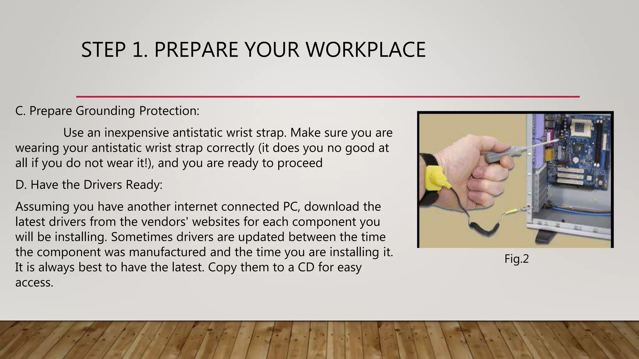 STEP 1. PREPARE YOUR WORKPLACE
C. Prepare Grounding Protection:
Use an inexpensive antistatic wrist strap. Make sure you are
wearing your antistatic wrist strap correctly (it does you no good at
all if you do not wear it!), and you are ready to proceed
D. Have the Drivers Ready:
Assuming you have another internet connected PC, download the
latest drivers from the vendors' websites for each component you
will be installing. Sometimes drivers are updated between the time
the component was manufactured and the time you are installing it.
It is always best to have the latest. Copy them to a CD for easy
access.
Fig.2
 