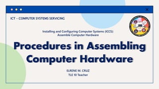 ICT – COMPUTER SYSTEMS SERVICING
Procedures in Assembling
Computer Hardware
ELRENE M. CRUZ
TLE 10 Teacher
Installing and Configuring Computer Systems (ICCS):
Assemble Computer Hardware
 
