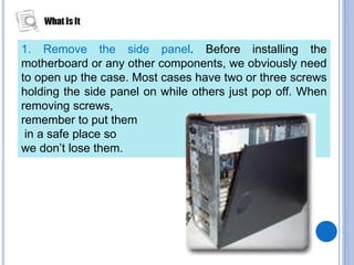 1. Remove the side panel. Before installing the
motherboard or any other components, we obviously need
to open up the case. Most cases have two or three screws
holding the side panel on while others just pop off. When
removing screws,
remember to put them
in a safe place so
we don’t lose them.
 