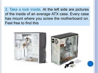 2. Take a look inside. At the left side are pictures
of the inside of an average ATX case. Every case
has mount where you screw the motherboard on.
Feel free to find this
 