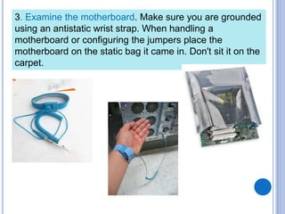 3. Examine the motherboard. Make sure you are grounded
using an antistatic wrist strap. When handling a
motherboard or configuring the jumpers place the
motherboard on the static bag it came in. Don't sit it on the
carpet.
 