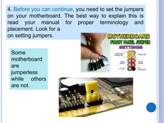 4. Before you can continue, you need to set the jumpers
on your motherboard. The best way to explain this is
read your manual for proper terminology and
placement. Look for a
on setting jumpers.
Some
motherboard
are
jumperless
while others
are not.
 
