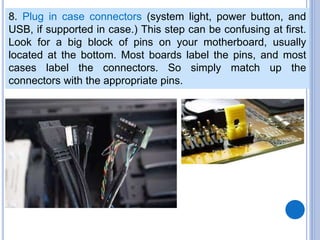 8. Plug in case connectors (system light, power button, and
USB, if supported in case.) This step can be confusing at first.
Look for a big block of pins on your motherboard, usually
located at the bottom. Most boards label the pins, and most
cases label the connectors. So simply match up the
connectors with the appropriate pins.
 