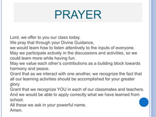 PRAYER
Lord, we offer to you our class today.
We pray that through your Divine Guidance,
we would learn how to listen attentively to the inputs of everyone.
May we participate actively in the discussions and activities, so we
could learn more while having fun.
May we value each other’s contributions as a building block towards
harmony and peace.
Grant that as we interact with one another, we recognize the fact that
all our learning activities should be accomplished for your greater
glory.
Grant that we recognize YOU in each of our classmates and teachers.
And we would be able to apply correctly what we have learned from
school.
All these we ask in your powerful name.
Amen.
 
