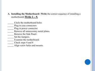 A. Installing the Motherboard ( Write the correct sequence of installing a
motherboard) Write 1 – 9.
_____ Circle the motherboard holes
_____ Plug in case connectors
_____ Plug in power connector.
_____ Remove all unnecessary metal plates.
_____ Remove the Side Panel.
_____ Set the Jumpers.
_____ Examine the motherboard.
_____ Check steps 4 and 8
_____ Align screw holes and mounts.
 