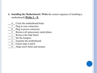 A. Installing the Motherboard ( Write the correct sequence of installing a
motherboard) Write 1 – 9.
___4__ Circle the motherboard holes
___7__ Plug in case connectors
___8__ Plug in power connector.
___5__ Remove all unnecessary metal plates.
___1__ Remove the Side Panel.
___3__ Set the Jumpers.
___2__ Examine the motherboard.
___9__ Check steps 4 and 8
___6__ Align screw holes and mounts.
 
