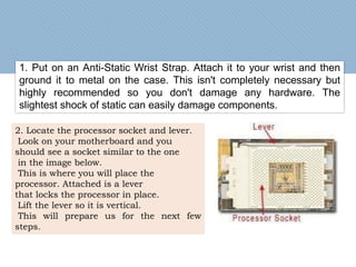 1. Put on an Anti-Static Wrist Strap. Attach it to your wrist and then
ground it to metal on the case. This isn't completely necessary but
highly recommended so you don't damage any hardware. The
slightest shock of static can easily damage components.
2. Locate the processor socket and lever.
Look on your motherboard and you
should see a socket similar to the one
in the image below.
This is where you will place the
processor. Attached is a lever
that locks the processor in place.
Lift the lever so it is vertical.
This will prepare us for the next few
steps.
 