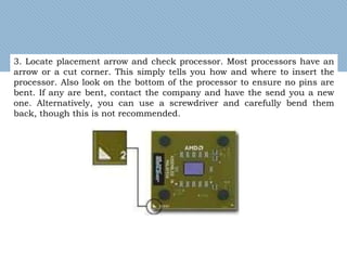 3. Locate placement arrow and check processor. Most processors have an
arrow or a cut corner. This simply tells you how and where to insert the
processor. Also look on the bottom of the processor to ensure no pins are
bent. If any are bent, contact the company and have the send you a new
one. Alternatively, you can use a screwdriver and carefully bend them
back, though this is not recommended.
 