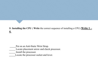 B. Installing the CPU ( Write the correct sequence of installing a CPU) Write 1 –
4.
_____Put on an Anti-Static Wrist Strap.
_____ Locate placement arrow and check processor.
_____ Install the processor.
_____Locate the processor socket and lever.
 