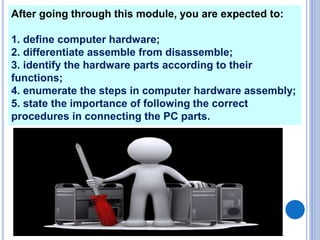 After going through this module, you are expected to:
1. define computer hardware;
2. differentiate assemble from disassemble;
3. identify the hardware parts according to their
functions;
4. enumerate the steps in computer hardware assembly;
5. state the importance of following the correct
procedures in connecting the PC parts.
 