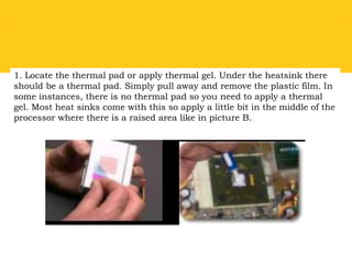1. Locate the thermal pad or apply thermal gel. Under the heatsink there
should be a thermal pad. Simply pull away and remove the plastic film. In
some instances, there is no thermal pad so you need to apply a thermal
gel. Most heat sinks come with this so apply a little bit in the middle of the
processor where there is a raised area like in picture B.
 