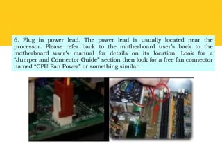 6. Plug in power lead. The power lead is usually located near the
processor. Please refer back to the motherboard user’s back to the
motherboard user’s manual for details on its location. Look for a
“Jumper and Connector Guide” section then look for a free fan connector
named “CPU Fan Power” or something similar.
 