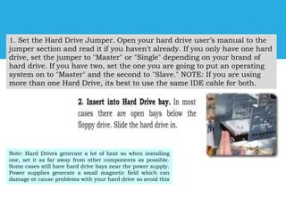 1. Set the Hard Drive Jumper. Open your hard drive user’s manual to the
jumper section and read it if you haven't already. If you only have one hard
drive, set the jumper to "Master" or "Single" depending on your brand of
hard drive. If you have two, set the one you are going to put an operating
system on to "Master" and the second to "Slave." NOTE: If you are using
more than one Hard Drive, its best to use the same IDE cable for both.
Note: Hard Drives generate a lot of heat so when installing
one, set it as far away from other components as possible.
Some cases still have hard drive bays near the power supply.
Power supplies generate a small magnetic field which can
damage or cause problems with your hard drive so avoid this
 