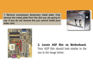 1. Remove unnecessary temporary metal plate. Only
remove the metal plate from the slot you are going to
use. If you do not remove this you cannot install your
video card.
 