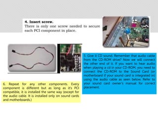5. Give it CD sound. Remember that audio cable
from the CD-ROM drive? Now we will connect
the other end of it. If you want to hear audio
when playing a cd in your CD-ROM, you need to
connect the CD-ROM to the Sound Card (or
motherboard if your sound card is integrated in)
using the audio cable as seen below. Refer to
your sound card owner’s manual for correct
placement.
6. Repeat for any other components. Every
component is different but as long as it's PCI
compatible, it is installed the same way (except for
the audio cable. It is installed only on sound cards
and motherboards.)
 