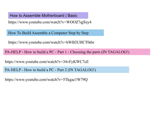 https://www.youtube.com/watch?v=WOOZ7qjSzy4
How to Assemble Motherboard | Basic
How To Build Assemble a Computer Step by Step
https://www.youtube.com/watch?v=hWB2UHCT0dw
PA-HELP - How to build a PC - Part 1 - Choosing the parts (IN TAGALOG!)
https://www.youtube.com/watch?v=34vFyKWC7cE
PA-HELP - How to build a PC - Part 2 (IN TAGALOG!)
https://www.youtube.com/watch?v=5Tkgac1W79Q
 