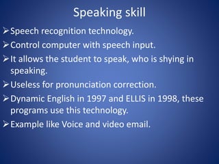 Speaking skill 
Speech recognition technology. 
Control computer with speech input. 
It allows the student to speak, who is shying in 
speaking. 
Useless for pronunciation correction. 
Dynamic English in 1997 and ELLIS in 1998, these 
programs use this technology. 
Example like Voice and video email. 
 
