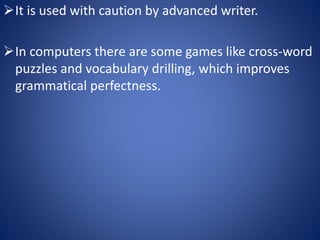 It is used with caution by advanced writer. 
In computers there are some games like cross-word 
puzzles and vocabulary drilling, which improves 
grammatical perfectness. 
 