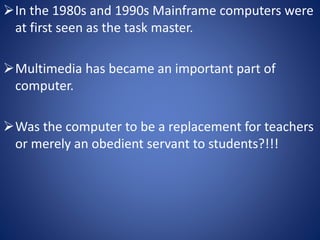 In the 1980s and 1990s Mainframe computers were 
at first seen as the task master. 
Multimedia has became an important part of 
computer. 
Was the computer to be a replacement for teachers 
or merely an obedient servant to students?!!! 
 
