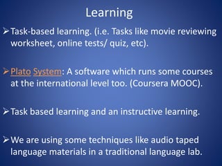 Learning 
Task-based learning. (i.e. Tasks like movie reviewing 
worksheet, online tests/ quiz, etc). 
Plato System: A software which runs some courses 
at the international level too. (Coursera MOOC). 
Task based learning and an instructive learning. 
We are using some techniques like audio taped 
language materials in a traditional language lab. 
 