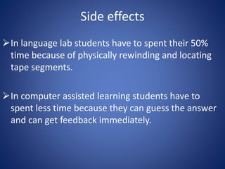 Side effects 
In language lab students have to spent their 50% 
time because of physically rewinding and locating 
tape segments. 
In computer assisted learning students have to 
spent less time because they can guess the answer 
and can get feedback immediately. 
 