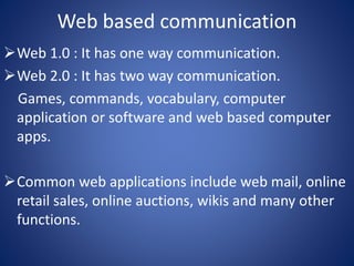 Web based communication 
Web 1.0 : It has one way communication. 
Web 2.0 : It has two way communication. 
Games, commands, vocabulary, computer 
application or software and web based computer 
apps. 
Common web applications include web mail, online 
retail sales, online auctions, wikis and many other 
functions. 
 