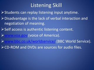 Listening Skill 
Students can replay listening input anytime. 
Disadvantage is the lack of verbal interaction and 
negotiation of meaning. 
Self access is authentic listening content. 
www.voa.gov (voice of America). 
www.bbc.co.uk/worldservice/ (BBC World Service). 
CD-ROM and DVDs are sources for audio files. 
 